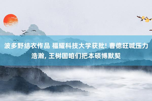 波多野结衣作品 福耀科技大学获批! 曹德旺喊压力浩瀚， 王树国咱们把本硕博默契