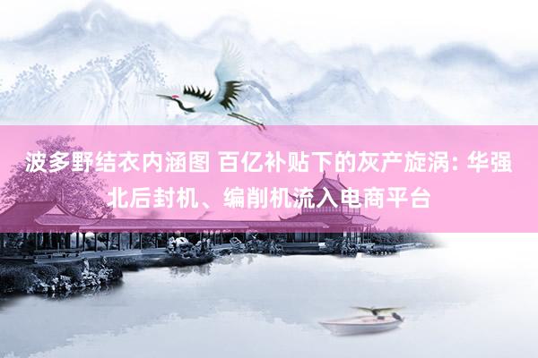 波多野结衣内涵图 百亿补贴下的灰产旋涡: 华强北后封机、编削机流入电商平台