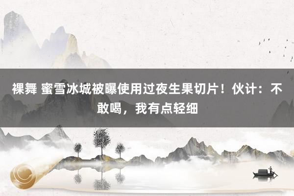 裸舞 蜜雪冰城被曝使用过夜生果切片！伙计：不敢喝，我有点轻细