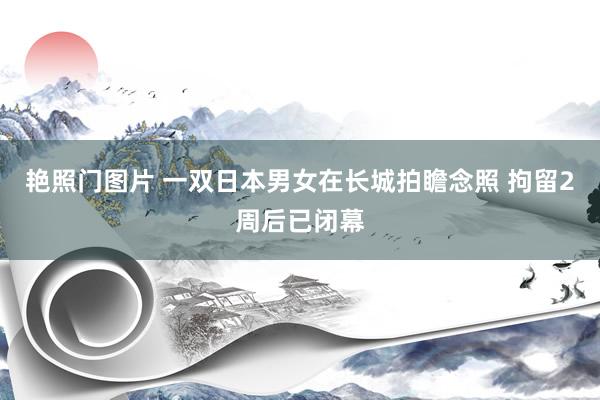 艳照门图片 一双日本男女在长城拍瞻念照 拘留2周后已闭幕