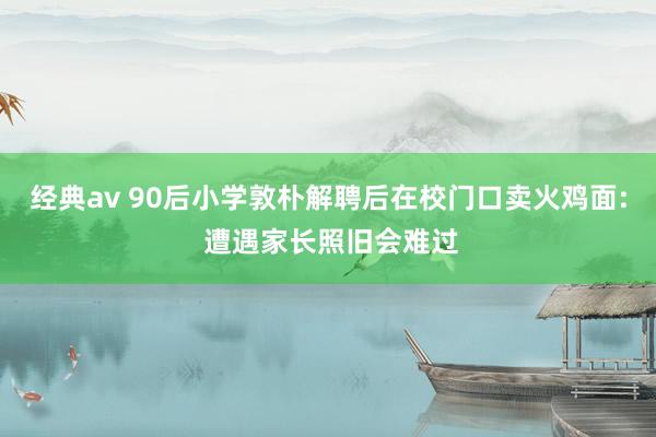 经典av 90后小学敦朴解聘后在校门口卖火鸡面: 遭遇家长照旧会难过