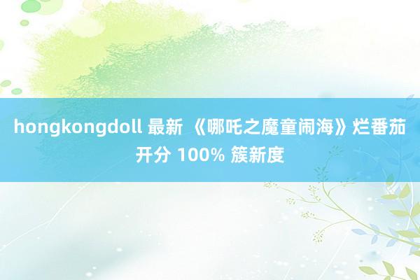 hongkongdoll 最新 《哪吒之魔童闹海》烂番茄开分 100% 簇新度
