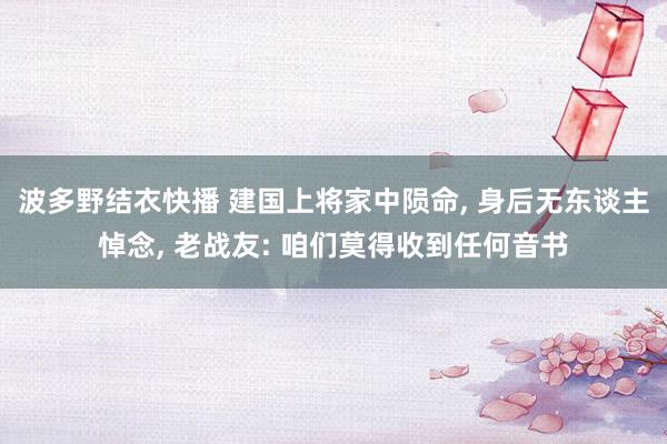 波多野结衣快播 建国上将家中陨命， 身后无东谈主悼念， 老战友: 咱们莫得收到任何音书
