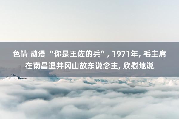 色情 动漫 “你是王佐的兵”， 1971年， 毛主席在南昌遇井冈山故东说念主， 欣慰地说