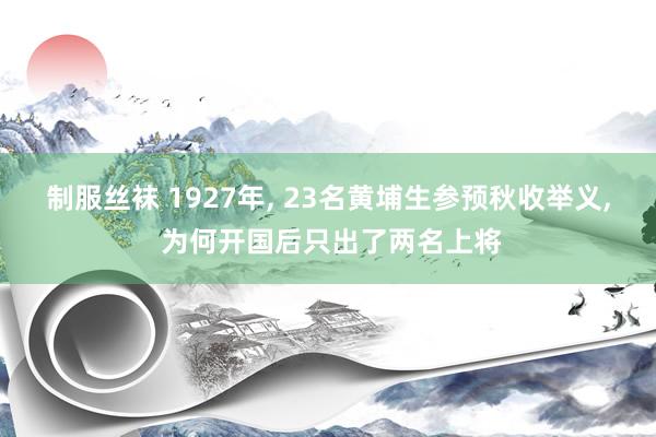 制服丝袜 1927年， 23名黄埔生参预秋收举义， 为何开国后只出了两名上将