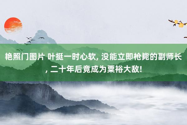 艳照门图片 叶挺一时心软， 没能立即枪毙的副师长， 二十年后竟成为粟裕大敌!