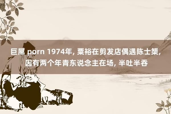 巨屌 porn 1974年， 粟裕在剪发店偶遇陈士榘， 因有两个年青东说念主在场， 半吐半吞