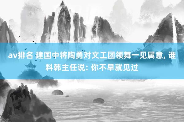 av排名 建国中将陶勇对文工团领舞一见属意， 谁料韩主任说: 你不早就见过