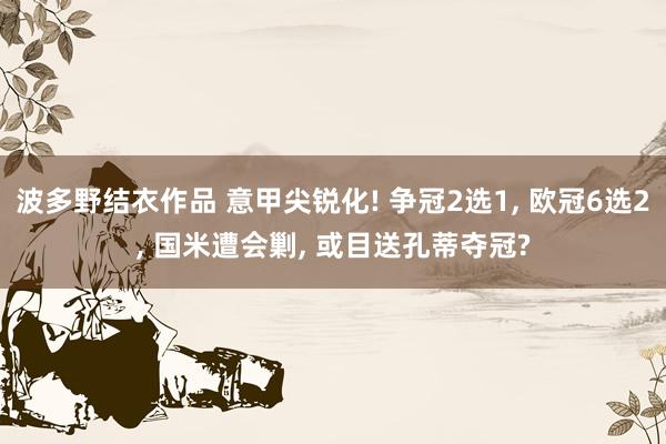 波多野结衣作品 意甲尖锐化! 争冠2选1， 欧冠6选2， 国米遭会剿， 或目送孔蒂夺冠?