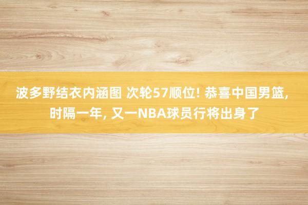 波多野结衣内涵图 次轮57顺位! 恭喜中国男篮， 时隔一年， 又一NBA球员行将出身了