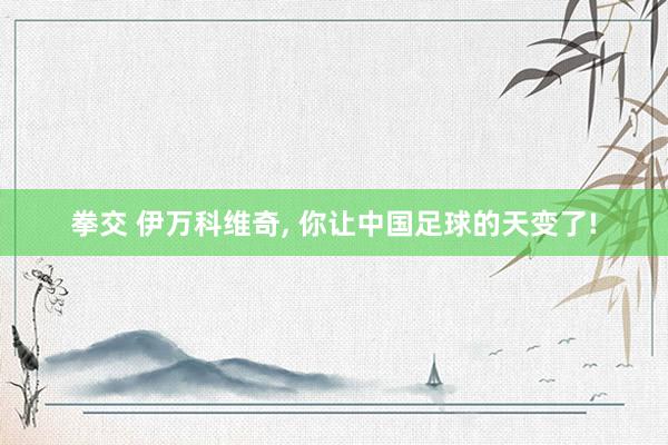 拳交 伊万科维奇， 你让中国足球的天变了!