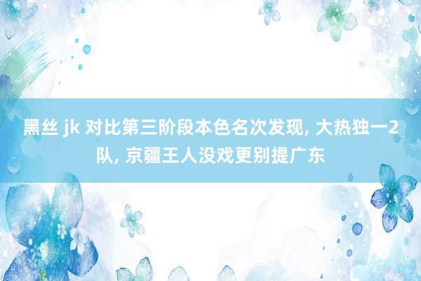 黑丝 jk 对比第三阶段本色名次发现， 大热独一2队， 京疆王人没戏更别提广东