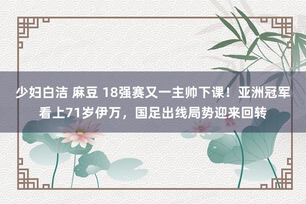 少妇白洁 麻豆 18强赛又一主帅下课！亚洲冠军看上71岁伊万，国足出线局势迎来回转