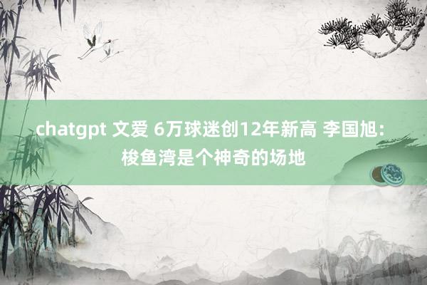 chatgpt 文爱 6万球迷创12年新高 李国旭: 梭鱼湾是个神奇的场地