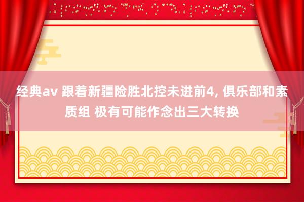 经典av 跟着新疆险胜北控未进前4， 俱乐部和素质组 极有可能作念出三大转换