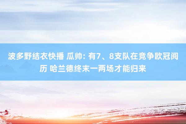 波多野结衣快播 瓜帅: 有7、8支队在竞争欧冠阅历 哈兰德终末一两场才能归来