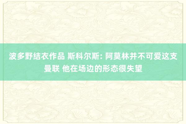 波多野结衣作品 斯科尔斯: 阿莫林并不可爱这支曼联 他在场边的形态很失望
