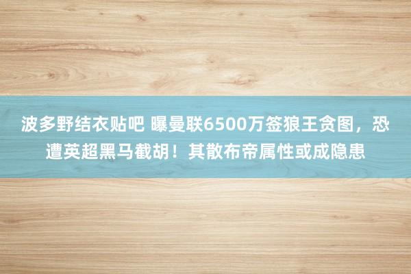 波多野结衣贴吧 曝曼联6500万签狼王贪图，恐遭英超黑马截胡！其散布帝属性或成隐患