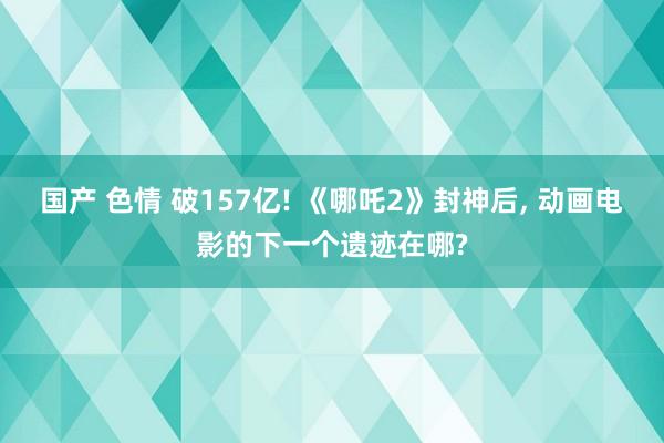 国产 色情 破157亿! 《哪吒2》封神后， 动画电影的下一个遗迹在哪?