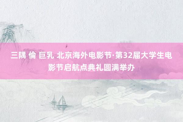 三隅 倫 巨乳 北京海外电影节·第32届大学生电影节启航点典礼圆满举办