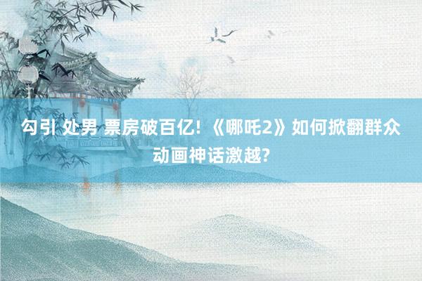 勾引 处男 票房破百亿! 《哪吒2》如何掀翻群众动画神话激越?