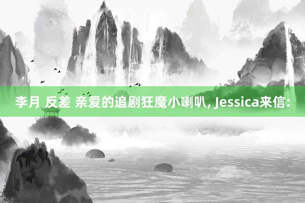 李月 反差 亲爱的追剧狂魔小喇叭， Jessica来信: