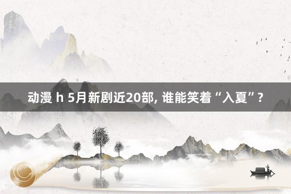 动漫 h 5月新剧近20部， 谁能笑着“入夏”?