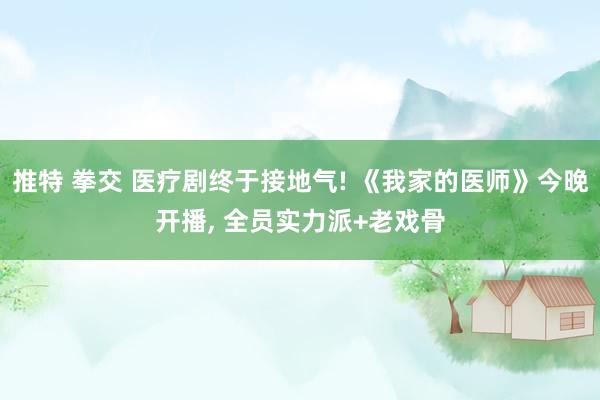 推特 拳交 医疗剧终于接地气! 《我家的医师》今晚开播， 全员实力派+老戏骨