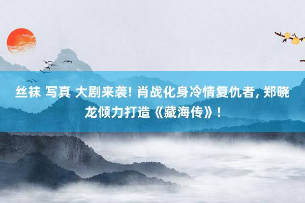丝袜 写真 大剧来袭! 肖战化身冷情复仇者， 郑晓龙倾力打造《藏海传》!