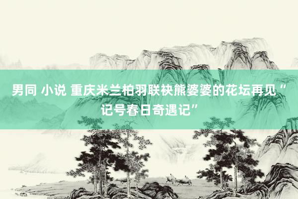 男同 小说 重庆米兰柏羽联袂熊婆婆的花坛再见“记号春日奇遇记”