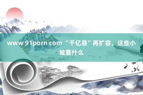 www 91porn com “千亿县”再扩容，这些小城靠什么