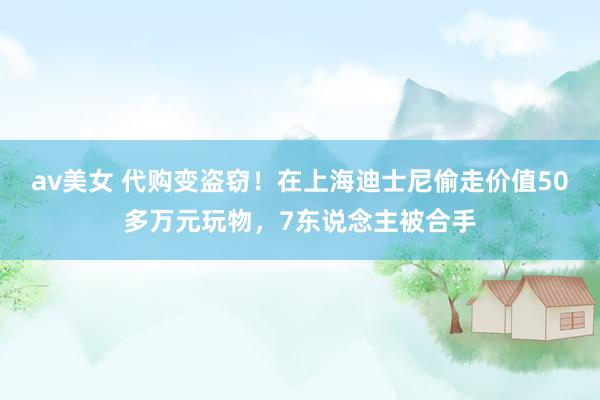 av美女 代购变盗窃！在上海迪士尼偷走价值50多万元玩物，7东说念主被合手
