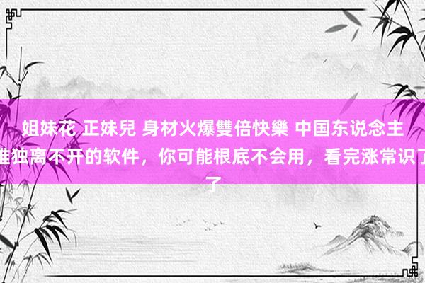 姐妹花 正妹兒 身材火爆雙倍快樂 中国东说念主唯独离不开的软件，你可能根底不会用，看完涨常识了