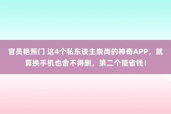 官员艳照门 这4个私东谈主崇尚的神奇APP，就算换手机也舍不得删，第二个能省钱！