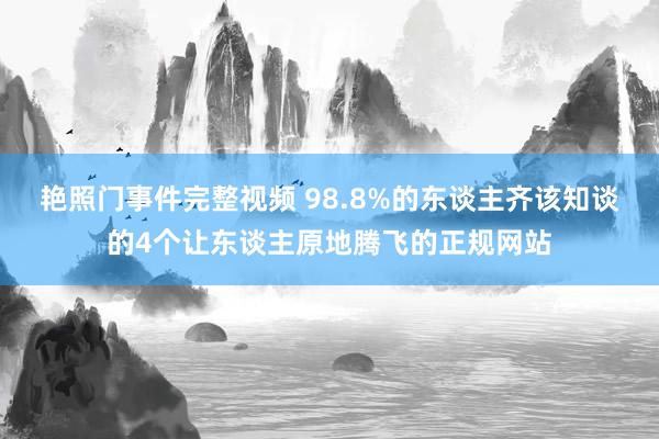艳照门事件完整视频 98.8%的东谈主齐该知谈的4个让东谈主原地腾飞的正规网站