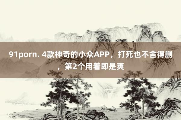 91porn. 4款神奇的小众APP，打死也不舍得删，第2个用着即是爽