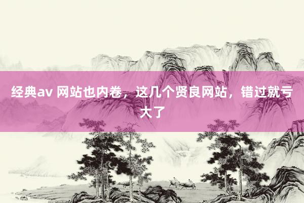 经典av 网站也内卷，这几个贤良网站，错过就亏大了