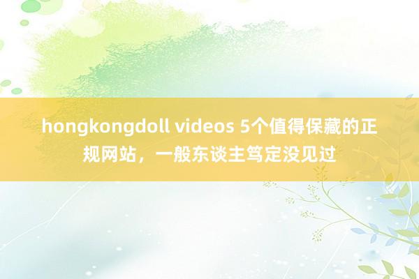 hongkongdoll videos 5个值得保藏的正规网站，一般东谈主笃定没见过
