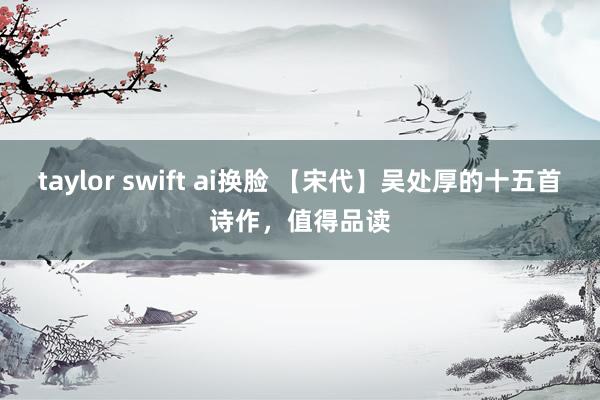 taylor swift ai换脸 【宋代】吴处厚的十五首诗作，值得品读