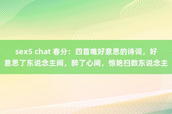 sex5 chat 春分：四首唯好意思的诗词，好意思了东说念主间，醉了心间，惊艳扫数东说念主