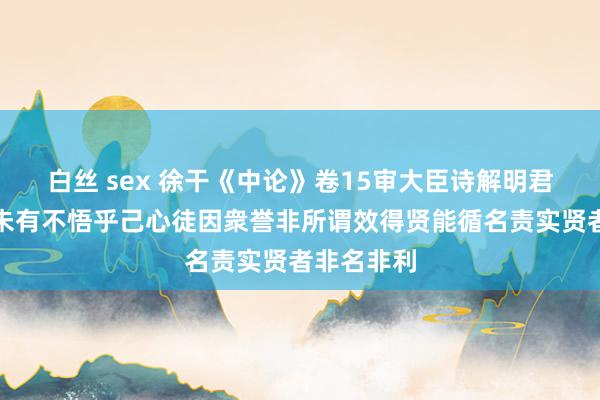白丝 sex 徐干《中论》卷15审大臣诗解明君用东谈主未有不悟乎己心徒因衆誉非所谓效得贤能循名责实贤者非名非利