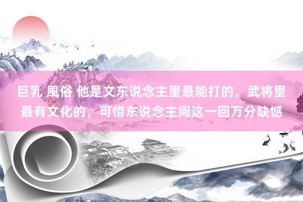 巨乳 風俗 他是文东说念主里最能打的，武将里最有文化的，可惜东说念主间这一回万分缺憾