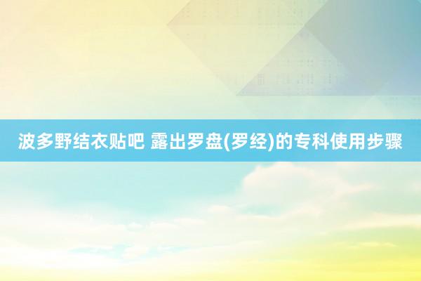 波多野结衣贴吧 露出罗盘(罗经)的专科使用步骤