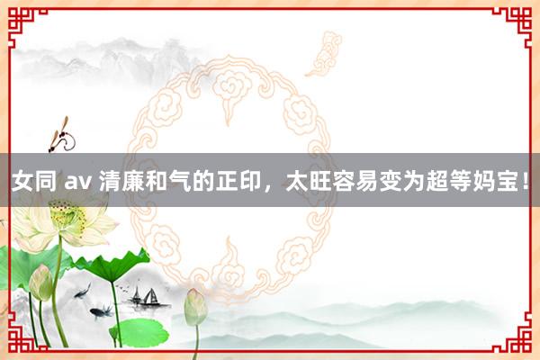 女同 av 清廉和气的正印，太旺容易变为超等妈宝！