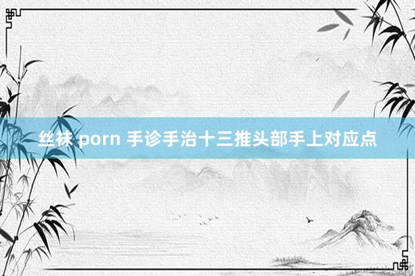 丝袜 porn 手诊手治十三推头部手上对应点