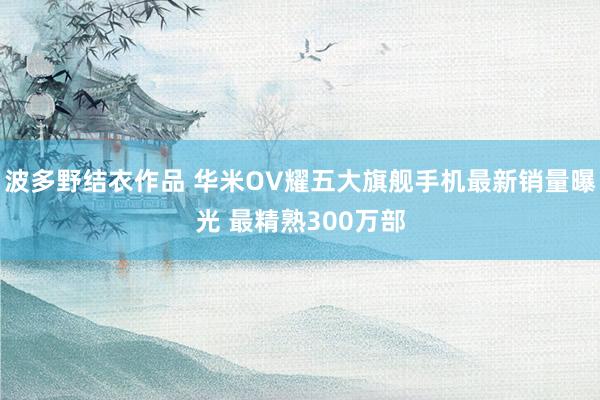 波多野结衣作品 华米OV耀五大旗舰手机最新销量曝光 最精熟300万部