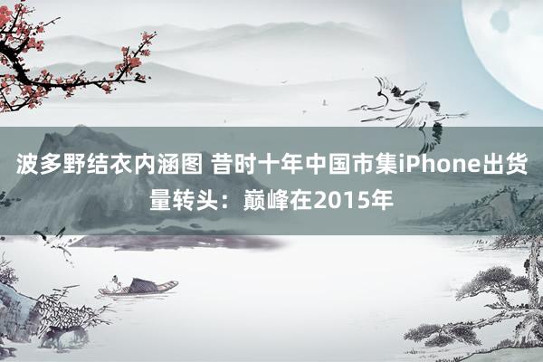 波多野结衣内涵图 昔时十年中国市集iPhone出货量转头：巅峰在2015年