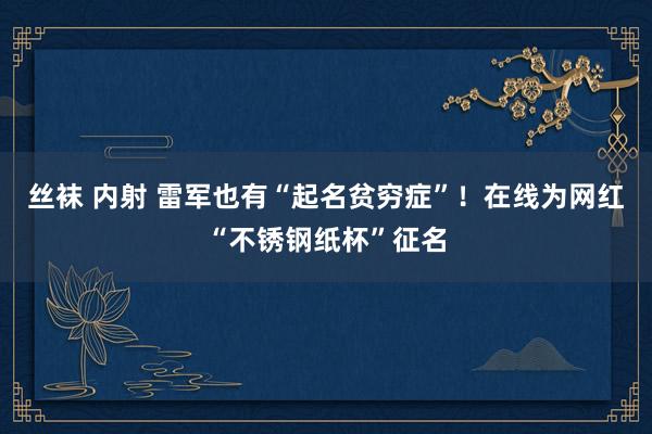 丝袜 内射 雷军也有“起名贫穷症”！在线为网红“不锈钢纸杯”征名