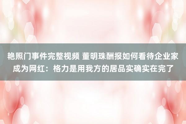 艳照门事件完整视频 董明珠酬报如何看待企业家成为网红：格力是用我方的居品实确实在完了