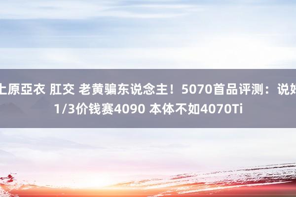 上原亞衣 肛交 老黄骗东说念主！5070首品评测：说好1/3价钱赛4090 本体不如4070Ti